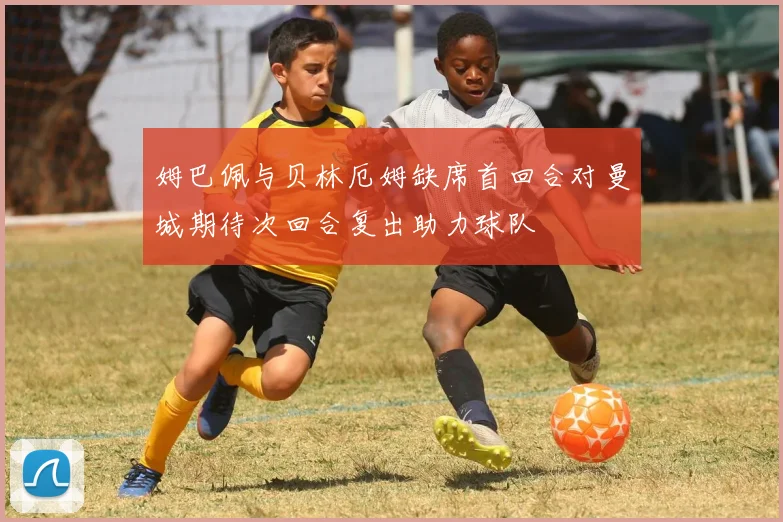姆巴佩与贝林厄姆缺席首回合对曼城期待次回合复出助力球队