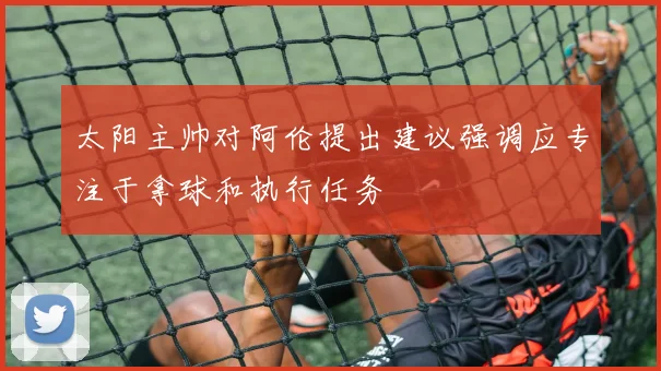 太阳主帅对阿伦提出建议强调应专注于拿球和执行任务