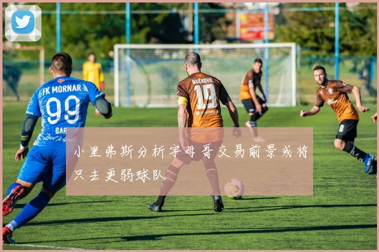 小里弗斯分析字母哥交易前景或将只去更弱球队