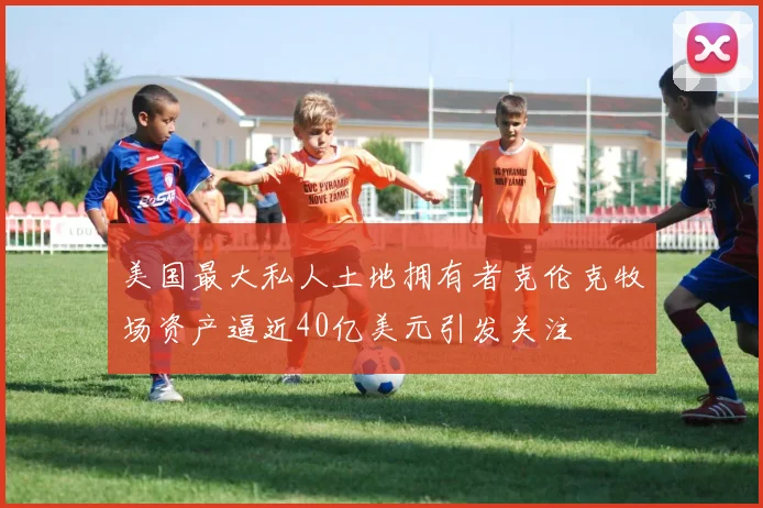 美国最大私人土地拥有者克伦克牧场资产逼近40亿美元引发关注