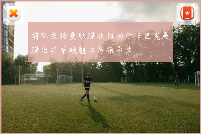 前队友称曼联现状归功于卡里克展现出其卓越魅力与领导力