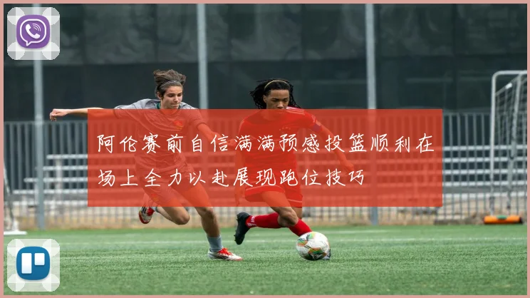 阿伦赛前自信满满预感投篮顺利在场上全力以赴展现跑位技巧