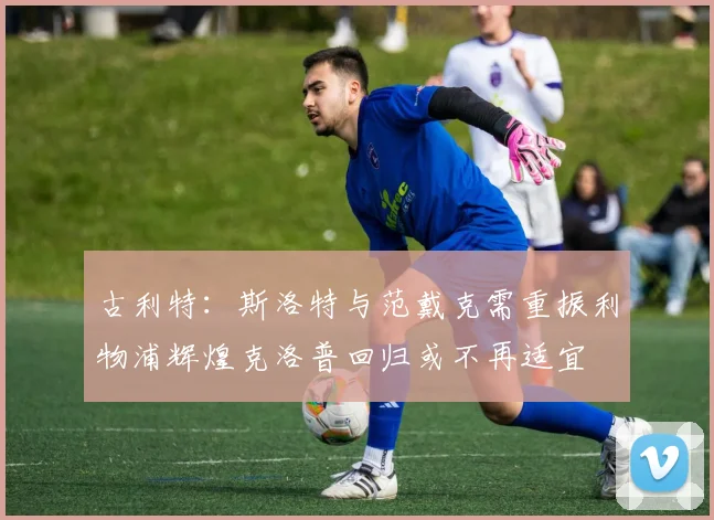 古利特：斯洛特与范戴克需重振利物浦辉煌克洛普回归或不再适宜