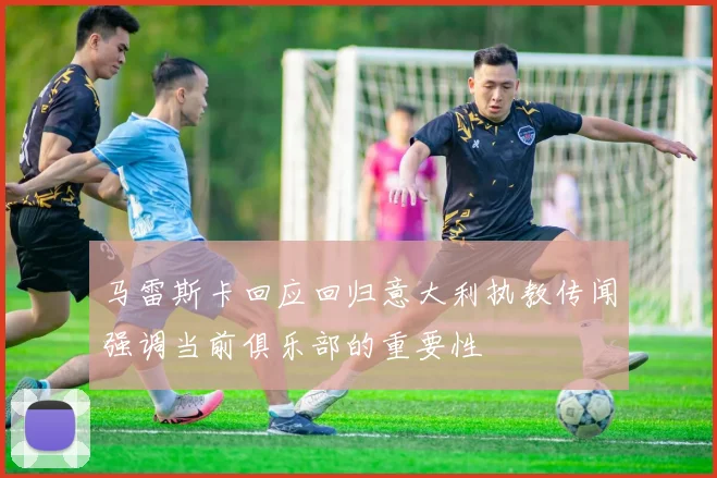 马雷斯卡回应回归意大利执教传闻强调当前俱乐部的重要性