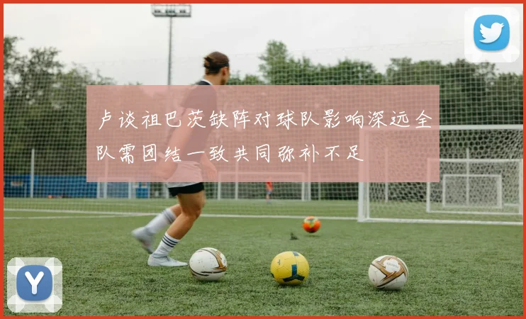 卢谈祖巴茨缺阵对球队影响深远全队需团结一致共同弥补不足