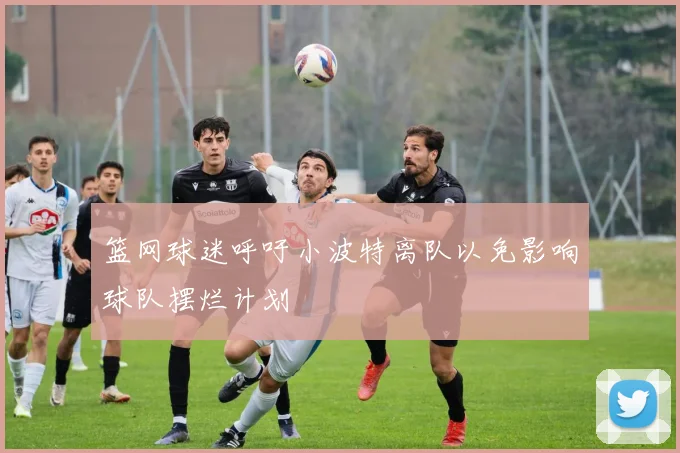 篮网球迷呼吁小波特离队以免影响球队摆烂计划