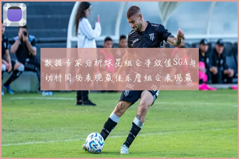 数据专家分析球星组合净效值SGA与切特同场表现最佳东詹组合表现最差