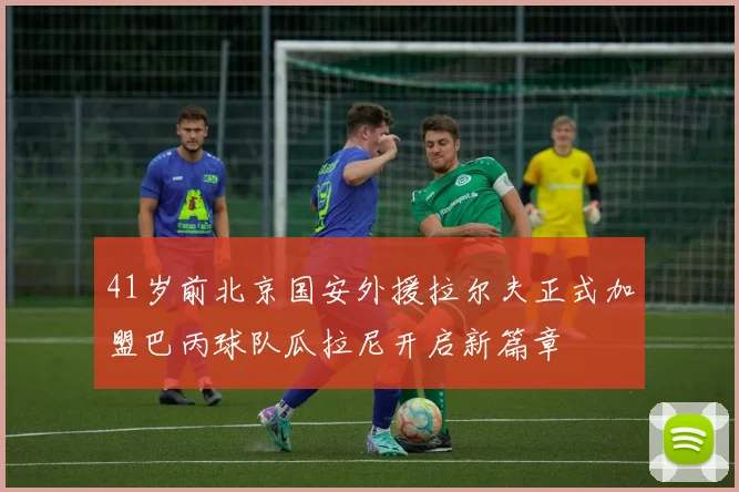 41岁前北京国安外援拉尔夫正式加盟巴丙球队瓜拉尼开启新篇章