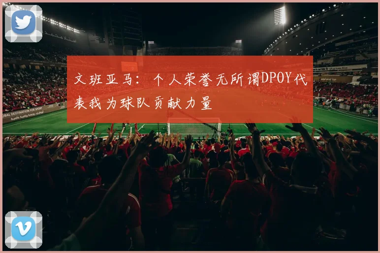 文班亚马：个人荣誉无所谓DPOY代表我为球队贡献力量