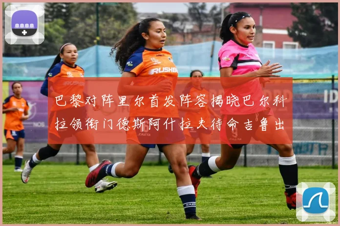 巴黎对阵里尔首发阵容揭晓巴尔科拉领衔门德斯阿什拉夫待命吉鲁出战