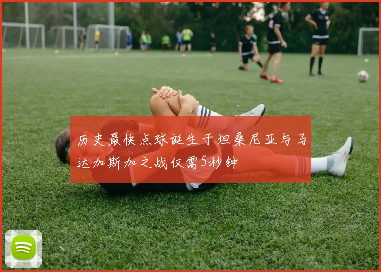 历史最快点球诞生于坦桑尼亚与马达加斯加之战仅需5秒钟