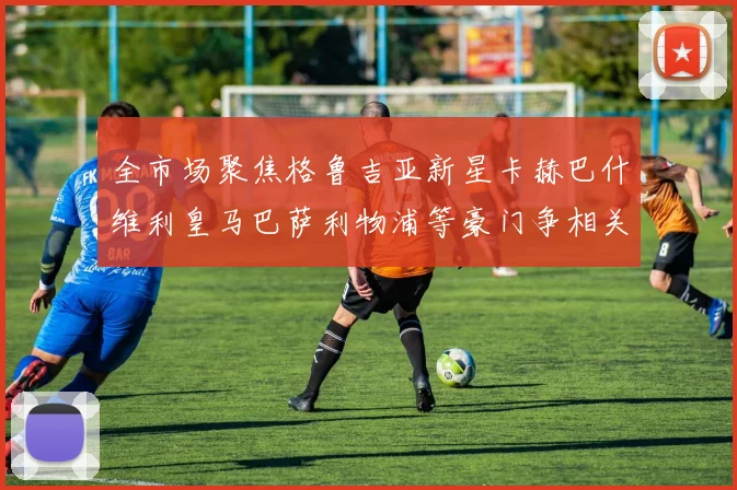 全市场聚焦格鲁吉亚新星卡赫巴什维利皇马巴萨利物浦等豪门争相关注