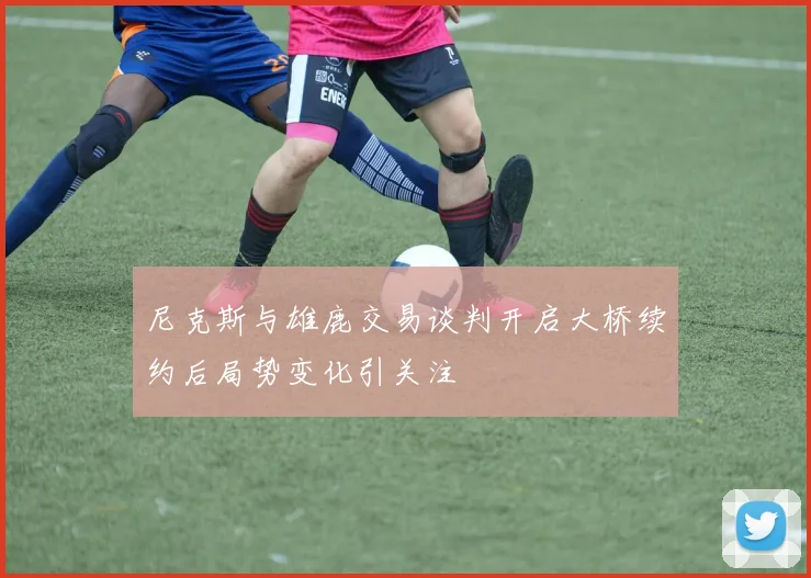 尼克斯与雄鹿交易谈判开启大桥续约后局势变化引关注