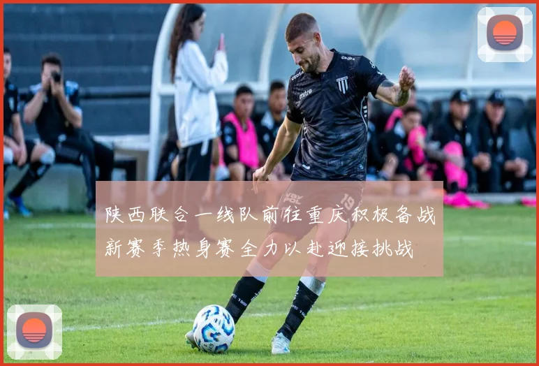 陕西联合一线队前往重庆积极备战新赛季热身赛全力以赴迎接挑战