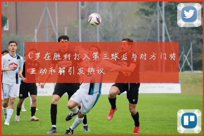 C罗在胜利打入第三球后与对方门将互动和解引发热议