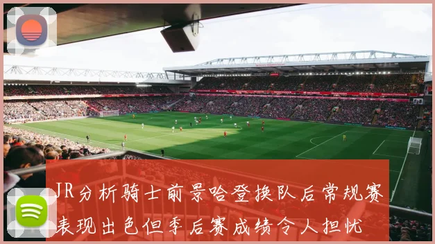 JR分析骑士前景哈登换队后常规赛表现出色但季后赛成绩令人担忧