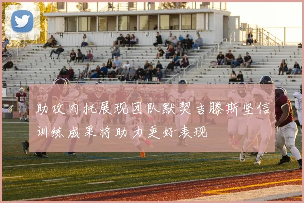 助攻内托展现团队默契吉滕斯坚信训练成果将助力更好表现
