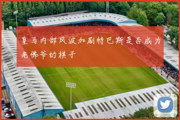 皇马内部风波加剧特巴斯是否成为老佛爷的棋子