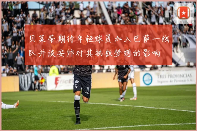 贝莱蒂期待年轻球员加入巴萨一线队并谈安帅对其执教梦想的影响