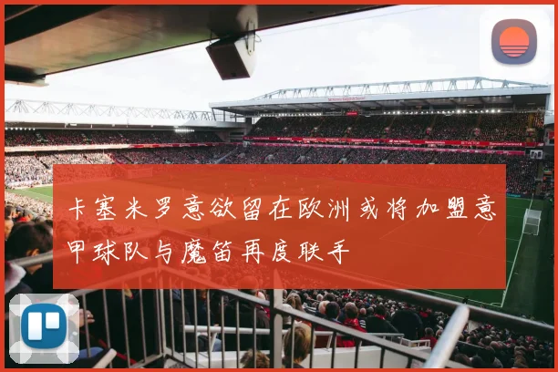 卡塞米罗意欲留在欧洲或将加盟意甲球队与魔笛再度联手
