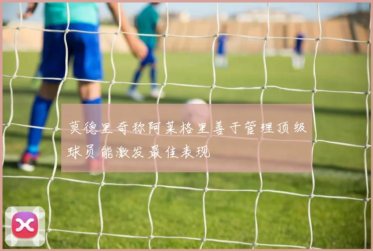 莫德里奇称阿莱格里善于管理顶级球员能激发最佳表现