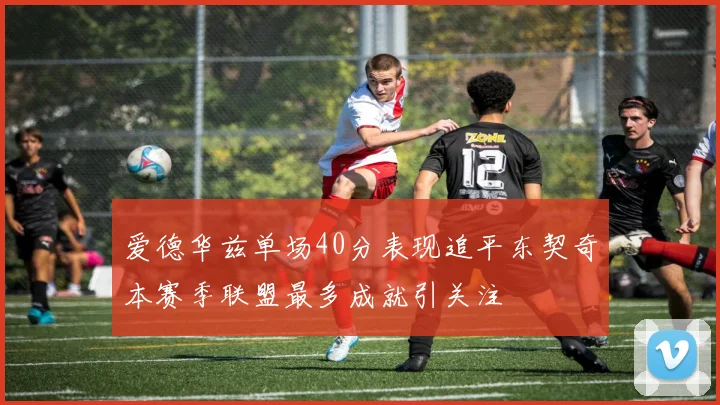 爱德华兹单场40分表现追平东契奇本赛季联盟最多成就引关注