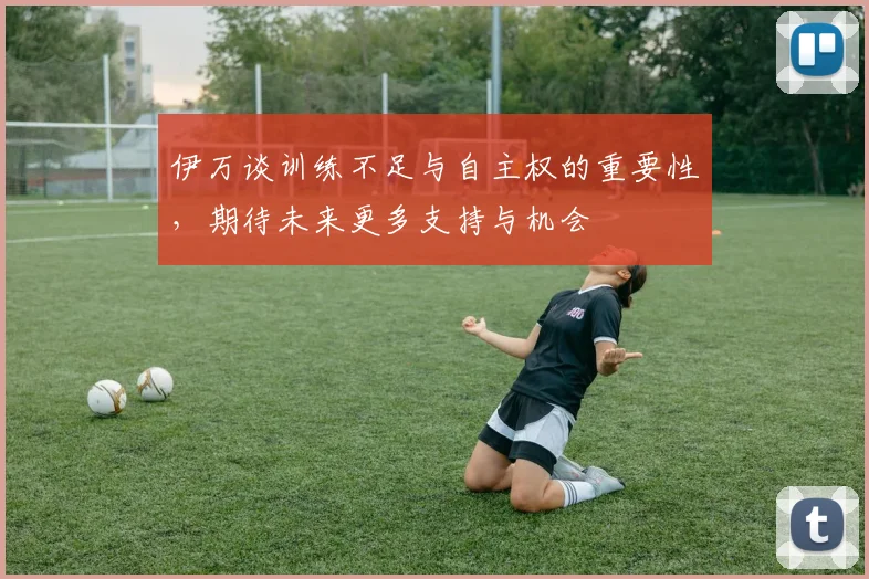 伊万谈训练不足与自主权的重要性，期待未来更多支持与机会