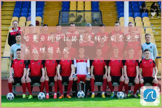 哈曼分析萨拉赫夏季转会前景意甲或成理想去处