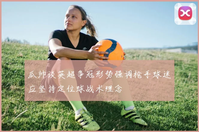 瓜帅谈英超争冠形势强调枪手球迷应坚持定位球战术理念