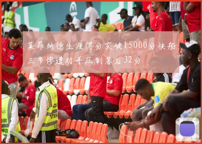 莱昂纳德生涯得分突破15000分快船三节惨遭对手压制落后32分