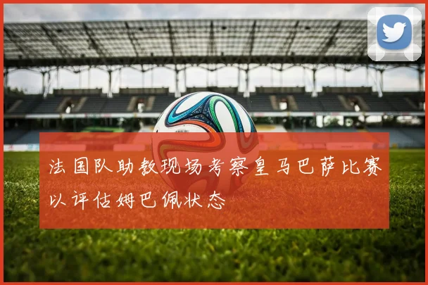 法国队助教现场考察皇马巴萨比赛以评估姆巴佩状态