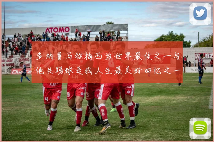 多纳鲁马称梅西为世界最佳之一与他共踢球是我人生最美好回忆之一