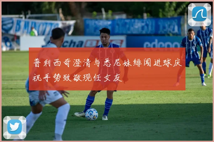 普利西奇澄清与悉尼妹绯闻进球庆祝手势致敬现任女友