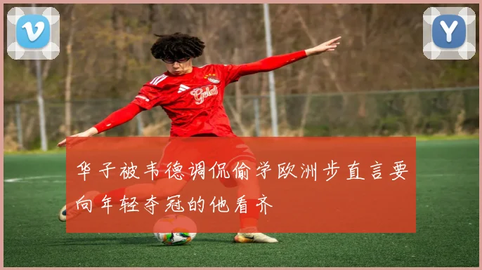 华子被韦德调侃偷学欧洲步直言要向年轻夺冠的他看齐
