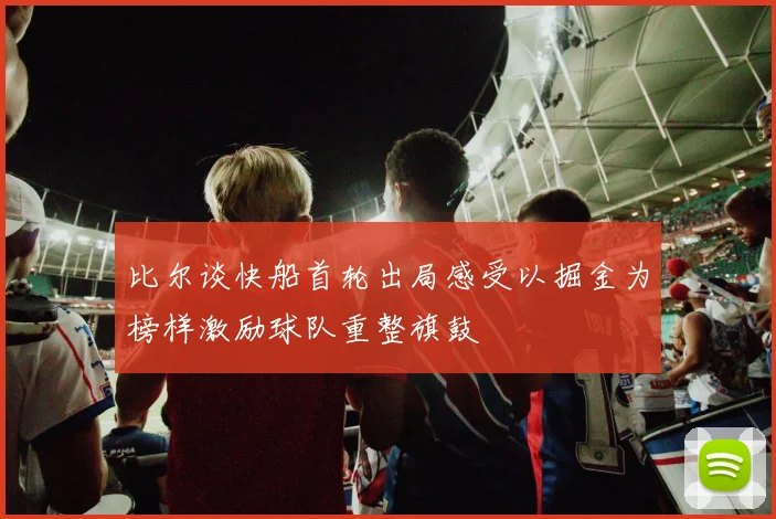 比尔谈快船首轮出局感受以掘金为榜样激励球队重整旗鼓